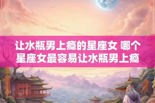 让水瓶男上瘾的星座女 哪个星座女最容易让水瓶男上瘾