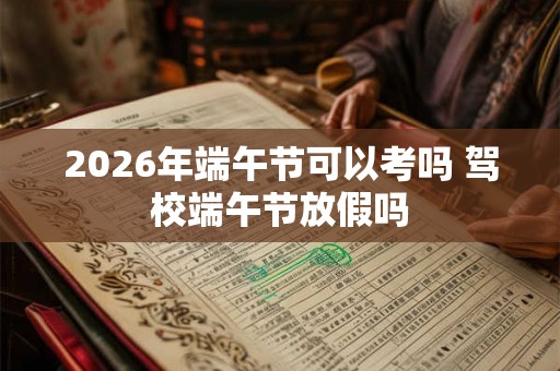 2026年端午节可以考吗 驾校端午节放假吗