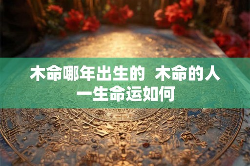 木命哪年出生的 木命的人一生命运如何 木命哪年出生的 木命的人一生命运如何