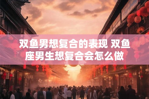 双鱼男想复合的表现 双鱼座男生想复合会怎么做