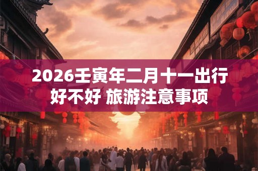 2026壬寅年二月十一出行好不好 旅游注意事项
