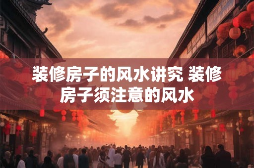 装修房子的风水讲究 装修房子须注意的风水