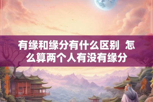 有缘和缘分有什么区别 怎么算两个人有没有缘分 有缘和缘分有什么区别 怎么算两个人有没有缘分