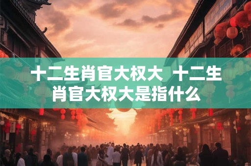十二生肖官大权大  十二生肖官大权大是指什么