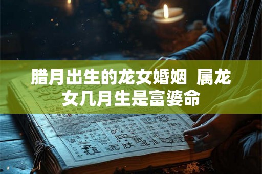腊月出生的龙女婚姻  属龙女几月生是富婆命