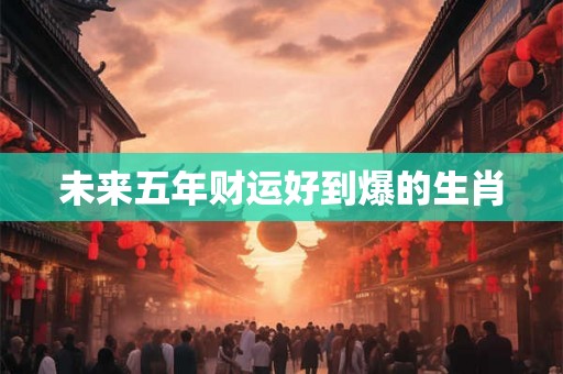未来五年财运好到爆的生肖 未来五年财运好到爆的生肖