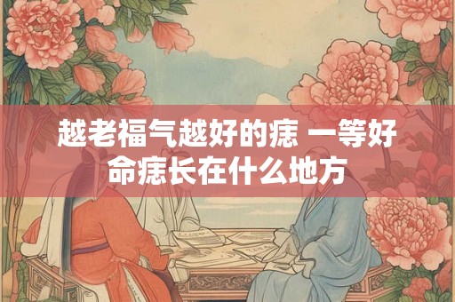 越老福气越好的痣 一等好命痣长在什么地方