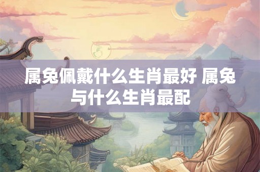 属兔佩戴什么生肖最好 属兔与什么生肖最配 属兔佩戴什么生肖最好 属兔与什么生肖最配