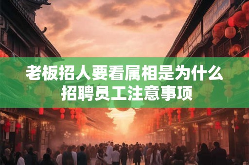 老板招人要看属相是为什么 招聘员工注意事项 老板招人要看属相是为什么 招聘员工注意事项