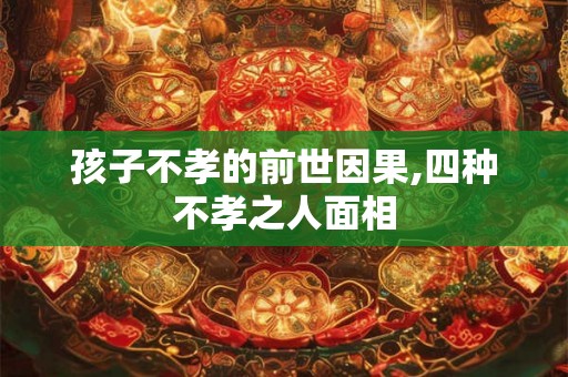 孩子不孝的前世因果,四种不孝之人面相