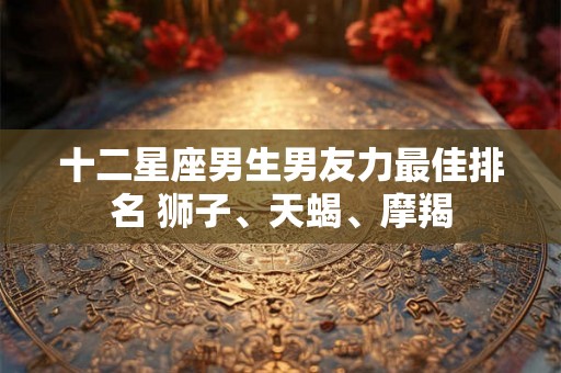 十二星座男生男友力最佳排名 狮子、天蝎、摩羯
