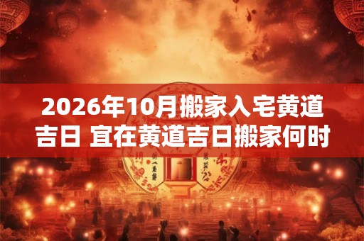 2026年10月搬家入宅黄道吉日 宜在黄道吉日搬家何时2026年黄道吉日 2026年10月搬家入宅黄道吉日 宜在黄道吉日搬家何时2026年黄道吉日