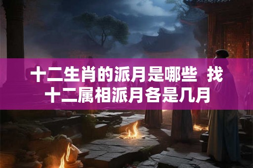 十二生肖的派月是哪些 找十二属相派月各是几月 十二生肖的派月是哪些 找十二属相派月各是几月