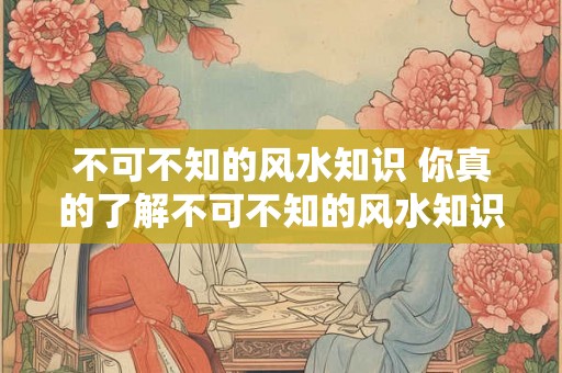 不可不知的风水知识 你真的了解不可不知的风水知识吗 不可不知的风水知识 你真的了解不可不知的风水知识吗