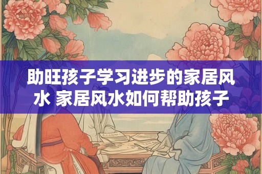 助旺孩子学习进步的家居风水 家居风水如何帮助孩子学习进步