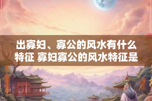 出寡妇、寡公的风水有什么特征 寡妇寡公的风水特征是什么 出寡妇、寡公的风水有什么特征 寡妇寡公的风水特征是什么