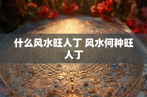 什么风水旺人丁 风水何种旺人丁 什么风水旺人丁 风水何种旺人丁