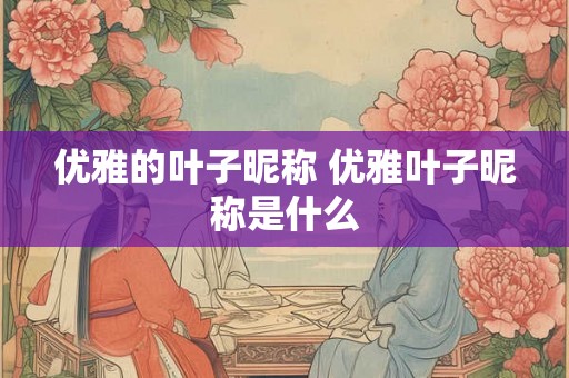 优雅的叶子昵称 优雅叶子昵称是什么