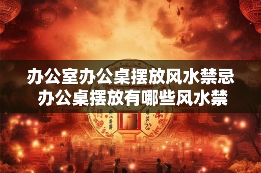 办公室办公桌摆放风水禁忌 办公桌摆放有哪些风水禁忌