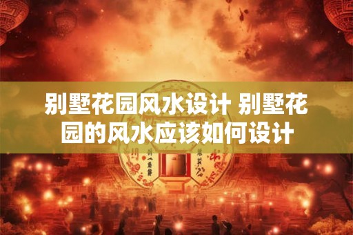 别墅花园风水设计 别墅花园的风水应该如何设计 别墅花园风水设计 别墅花园的风水应该如何设计