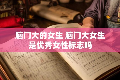 脑门大的女生 脑门大女生是优秀女性标志吗 脑门大的女生 脑门大女生是优秀女性标志吗
