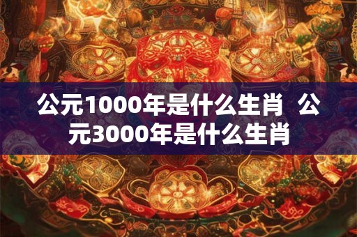 公元1000年是什么生肖  公元3000年是什么生肖