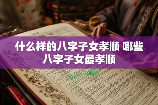 什么样的八字子女孝顺 哪些八字子女最孝顺