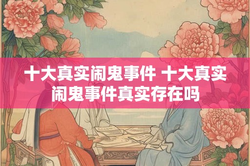 十大真实闹鬼事件 十大真实闹鬼事件真实存在吗