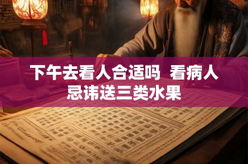 下午去看人合适吗  看病人忌讳送三类水果