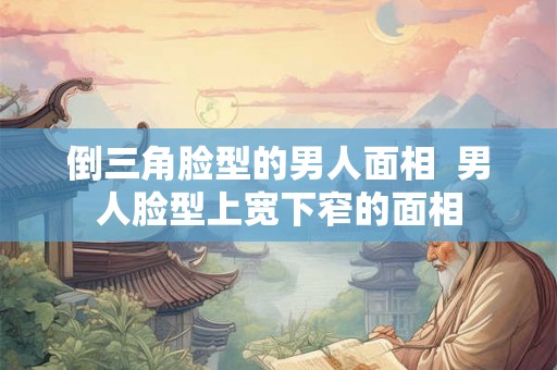 倒三角脸型的男人面相  男人脸型上宽下窄的面相