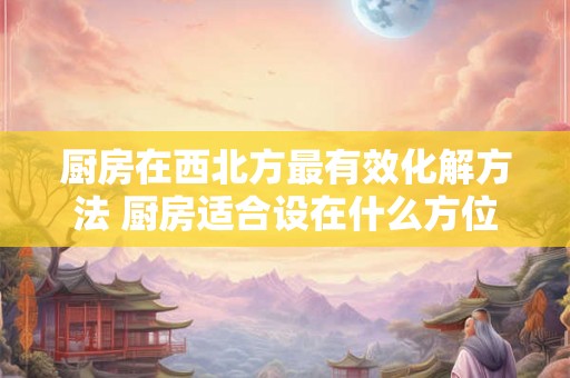 厨房在西北方最有效化解方法 厨房适合设在什么方位