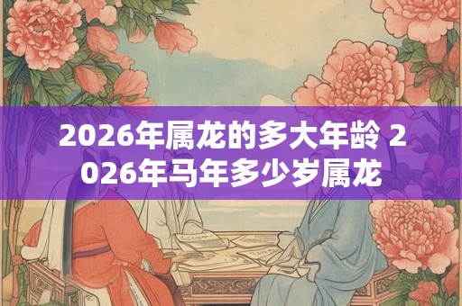 2026年属龙的多大年龄 2026年马年多少岁属龙