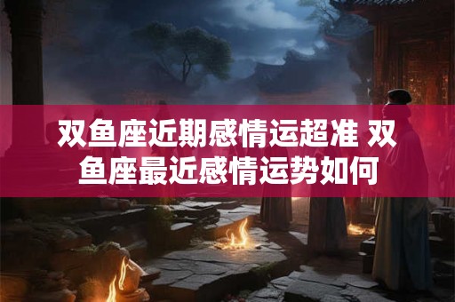 双鱼座近期感情运超准 双鱼座最近感情运势如何