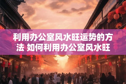 利用办公室风水旺运势的方法 如何利用办公室风水旺运