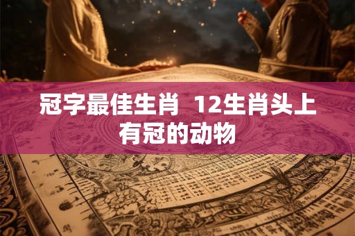 冠字最佳生肖  12生肖头上有冠的动物