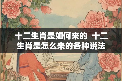 十二生肖是如何来的  十二生肖是怎么来的各种说法
