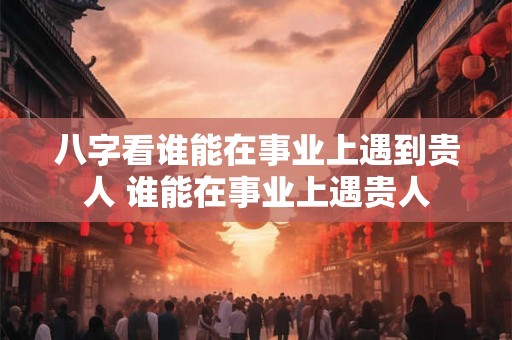 八字看谁能在事业上遇到贵人 谁能在事业上遇贵人