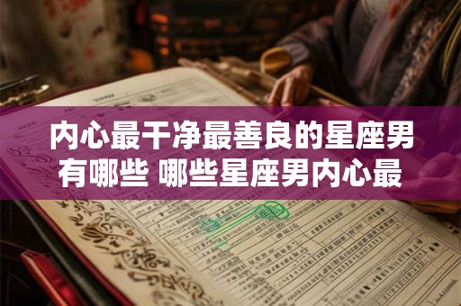 内心最干净最善良的星座男有哪些 哪些星座男内心最纯良