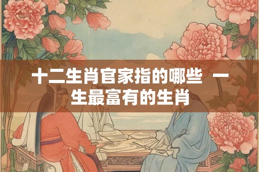 十二生肖官家指的哪些  一生最富有的生肖