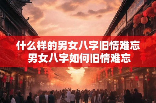 什么样的男女八字旧情难忘 男女八字如何旧情难忘