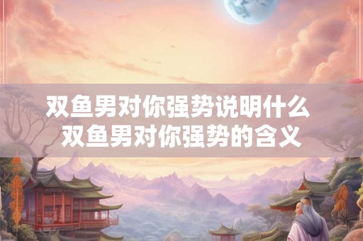 双鱼男对你强势说明什么 双鱼男对你强势的含义 双鱼男对你强势说明什么 双鱼男对你强势的含义