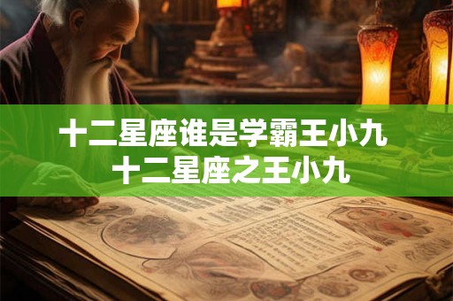 十二星座谁是学霸王小九 十二星座之王小九 十二星座谁是学霸王小九 十二星座之王小九