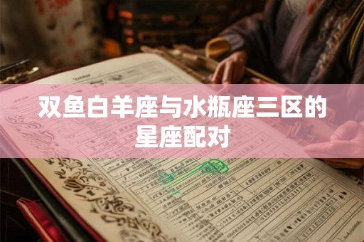 双鱼白羊座与水瓶座三区的星座配对 双鱼白羊座与水瓶座三区的星座配对
