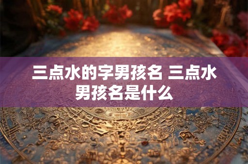 三点水的字男孩名 三点水男孩名是什么