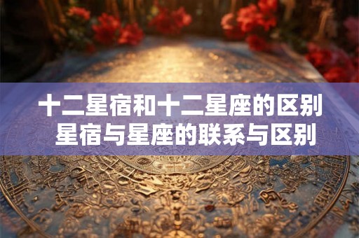 十二星宿和十二星座的区别  星宿与星座的联系与区别
