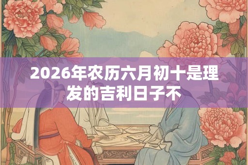 2026年农历六月初十是理发的吉利日子不