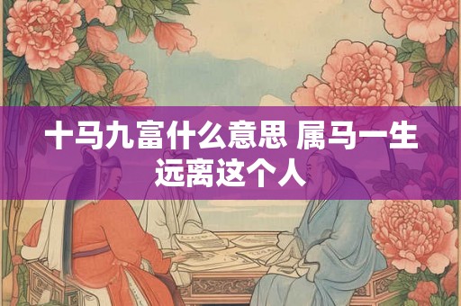十马九富什么意思 属马一生远离这个人 十马九富什么意思 属马一生远离这个人