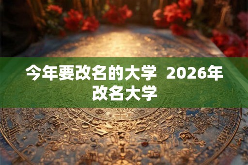 今年要改名的大学 2026年改名大学 今年要改名的大学 2026年改名大学