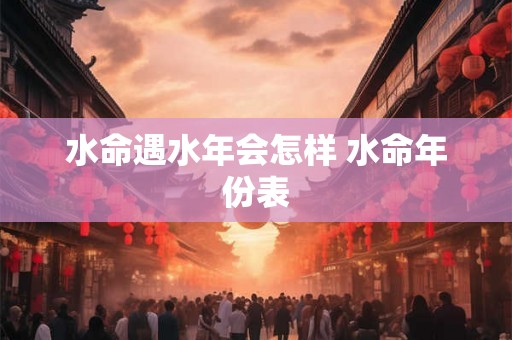 水命遇水年会怎样 水命年份表 水命遇水年会怎样 水命年份表