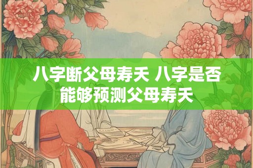 八字断父母寿夭 八字是否能够预测父母寿夭